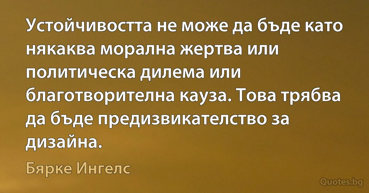 Устойчивостта не може да бъде като някаква морална жертва или политическа дилема или благотворителна кауза. Това трябва да бъде предизвикателство за дизайна. (Бярке Ингелс)