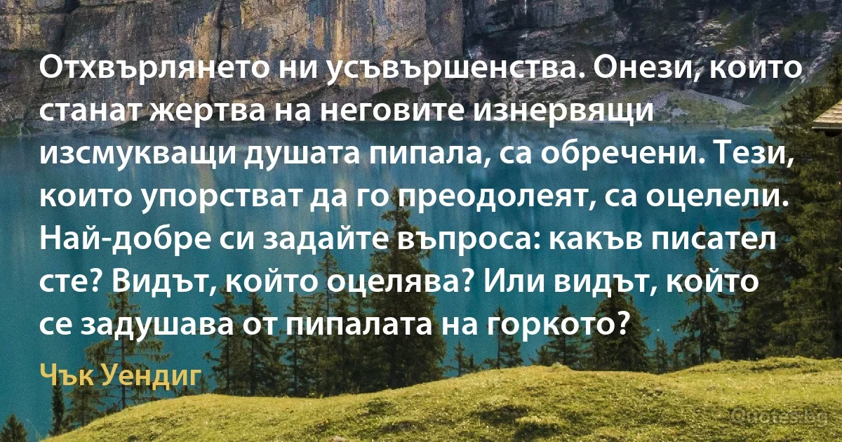 Отхвърлянето ни усъвършенства. Онези, които станат жертва на неговите изнервящи изсмукващи душата пипала, са обречени. Тези, които упорстват да го преодолеят, са оцелели. Най-добре си задайте въпроса: какъв писател сте? Видът, който оцелява? Или видът, който се задушава от пипалата на горкото? (Чък Уендиг)