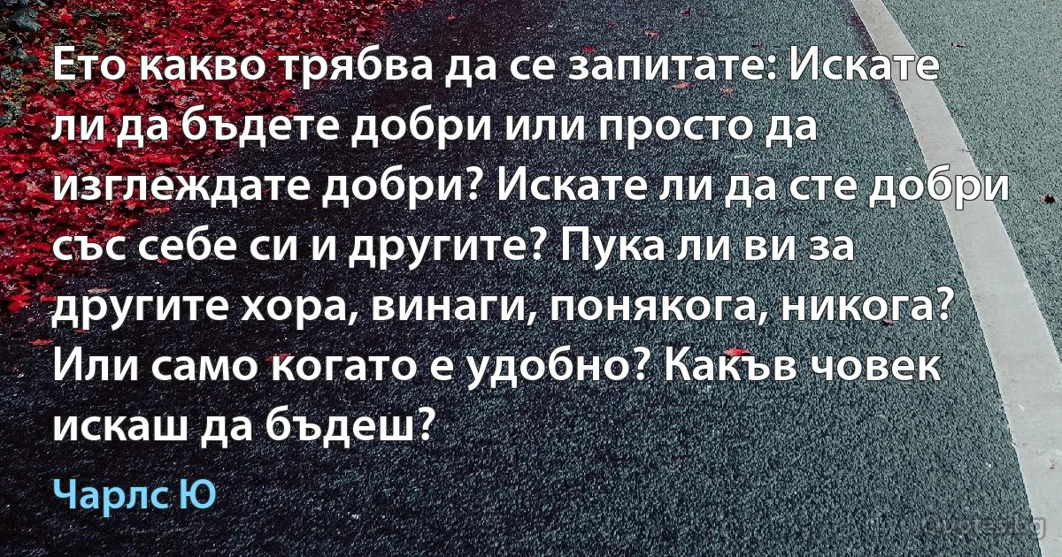 Ето какво трябва да се запитате: Искате ли да бъдете добри или просто да изглеждате добри? Искате ли да сте добри със себе си и другите? Пука ли ви за другите хора, винаги, понякога, никога? Или само когато е удобно? Какъв човек искаш да бъдеш? (Чарлс Ю)