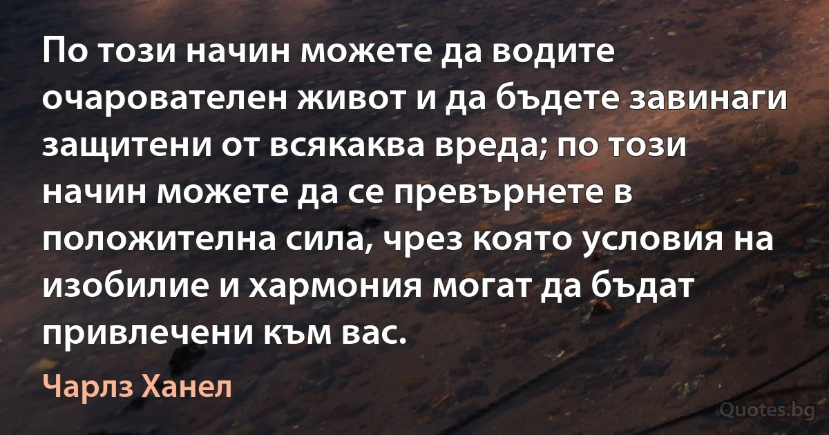 По този начин можете да водите очарователен живот и да бъдете завинаги защитени от всякаква вреда; по този начин можете да се превърнете в положителна сила, чрез която условия на изобилие и хармония могат да бъдат привлечени към вас. (Чарлз Ханел)