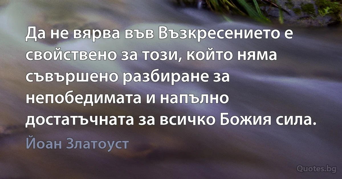 Да не вярва във Възкресението е свойствено за този, който няма съвършено разбиране за непобедимата и напълно достатъчната за всичко Божия сила. (Йоан Златоуст)