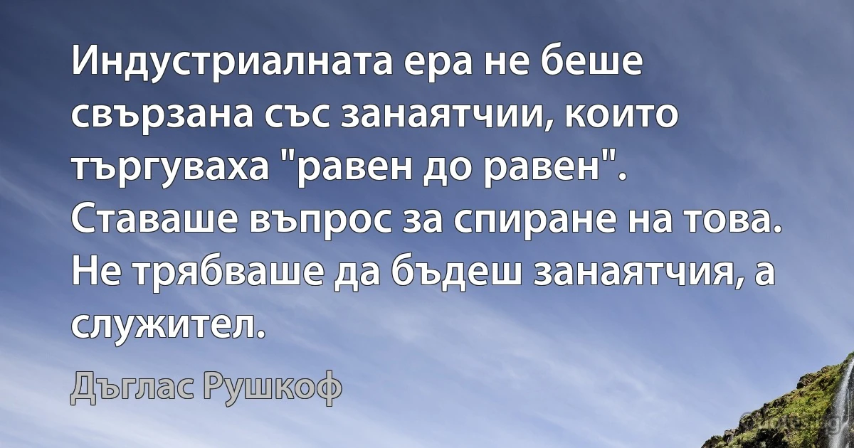 Индустриалната ера не беше свързана със занаятчии, които търгуваха "равен до равен". Ставаше въпрос за спиране на това. Не трябваше да бъдеш занаятчия, а служител. (Дъглас Рушкоф)