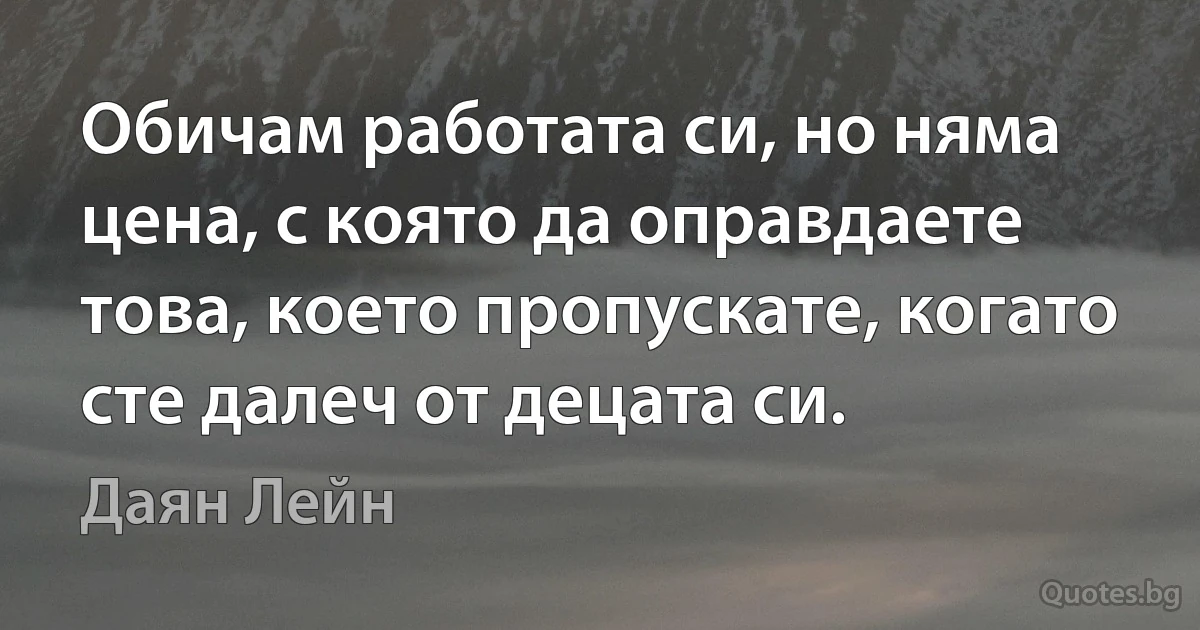 Обичам работата си, но няма цена, с която да оправдаете това, което пропускате, когато сте далеч от децата си. (Даян Лейн)