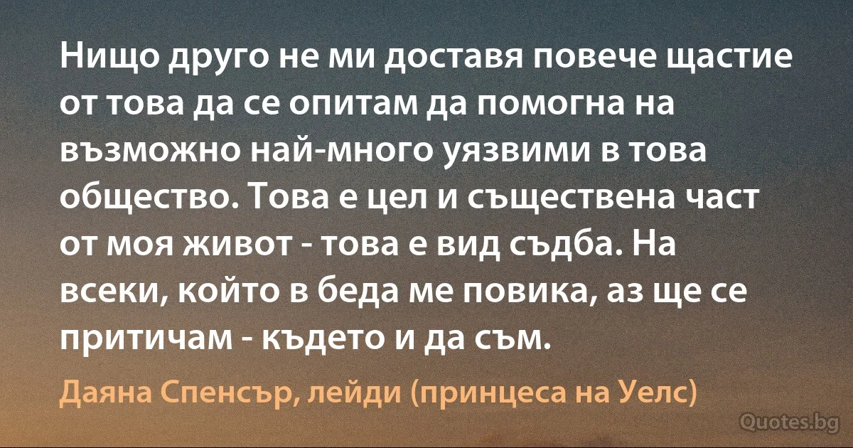 Нищо друго не ми доставя повече щастие от това да се опитам да помогна на възможно най-много уязвими в това общество. Това е цел и съществена част от моя живот - това е вид съдба. На всеки, който в беда ме повика, аз ще се притичам - където и да съм. (Даяна Спенсър, лейди (принцеса на Уелс))