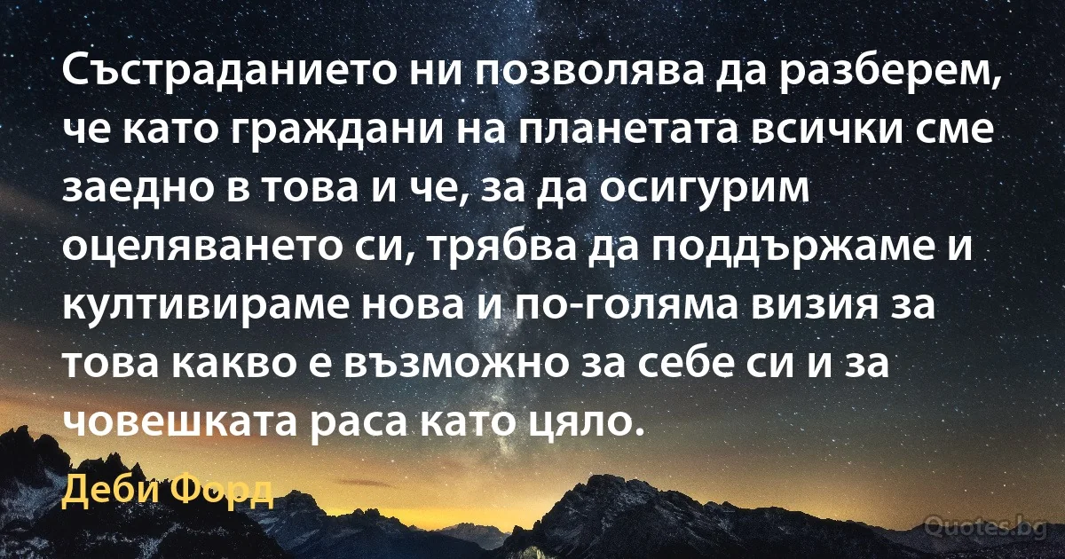 Състраданието ни позволява да разберем, че като граждани на планетата всички сме заедно в това и че, за да осигурим оцеляването си, трябва да поддържаме и култивираме нова и по-голяма визия за това какво е възможно за себе си и за човешката раса като цяло. (Деби Форд)