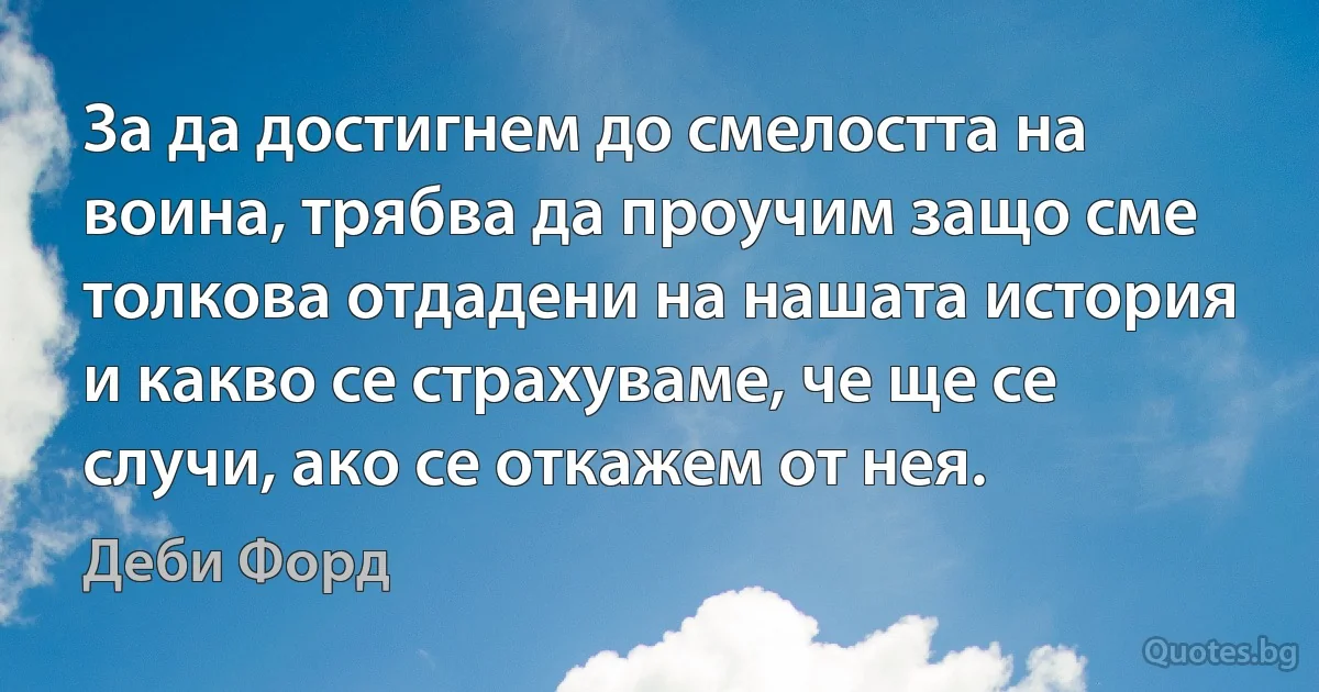 За да достигнем до смелостта на воина, трябва да проучим защо сме толкова отдадени на нашата история и какво се страхуваме, че ще се случи, ако се откажем от нея. (Деби Форд)