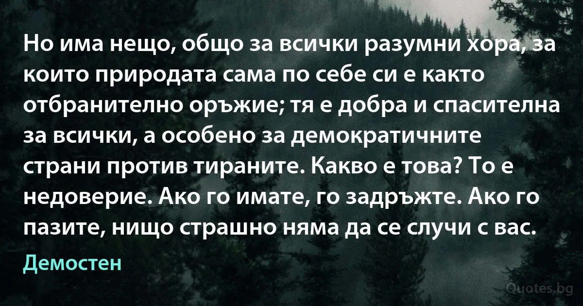 Но има нещо, общо за всички разумни хора, за които природата сама по себе си е както отбранително оръжие; тя е добра и спасителна за всички, а особено за демократичните страни против тираните. Какво е това? То е недоверие. Ако го имате, го задръжте. Ако го пазите, нищо страшно няма да се случи с вас. (Демостен)