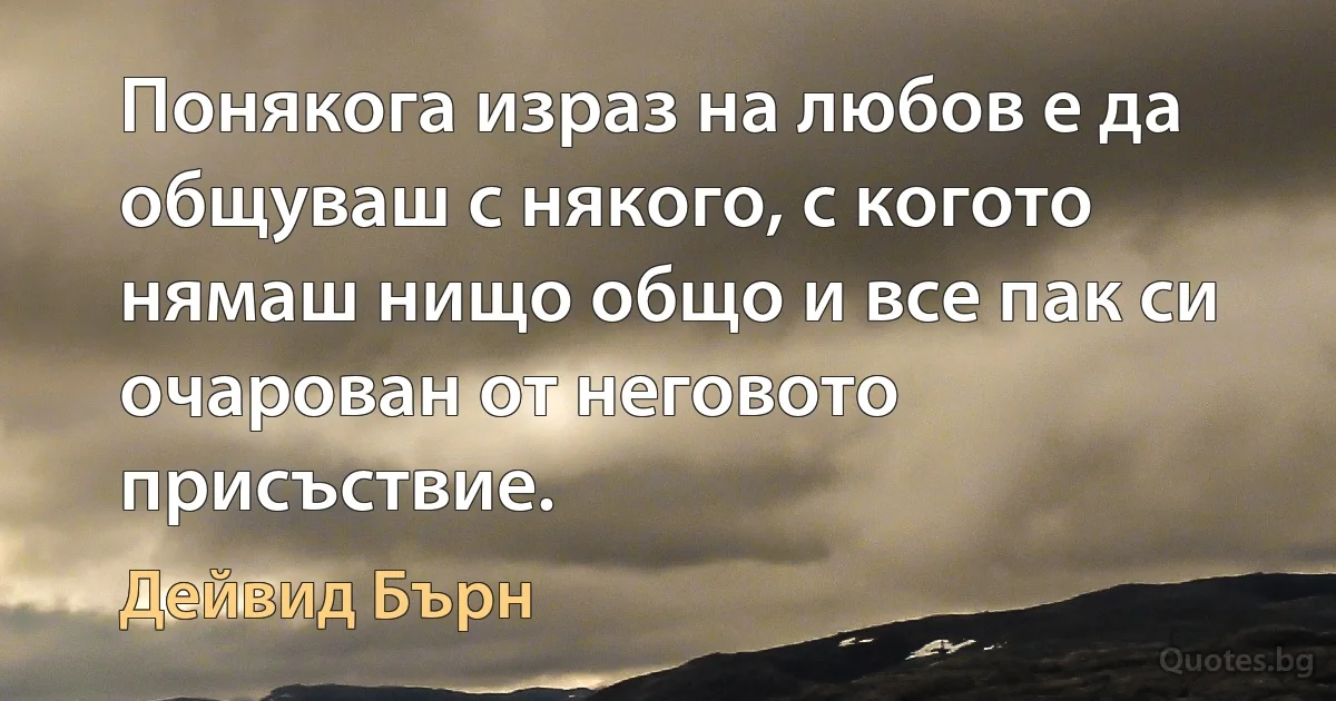 Понякога израз на любов е да общуваш с някого, с когото нямаш нищо общо и все пак си очарован от неговото присъствие. (Дейвид Бърн)