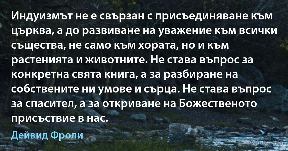 Индуизмът не е свързан с присъединяване към църква, а до развиване на уважение към всички същества, не само към хората, но и към растенията и животните. Не става въпрос за конкретна свята книга, а за разбиране на собствените ни умове и сърца. Не става въпрос за спасител, а за откриване на Божественото присъствие в нас. (Дейвид Фроли)