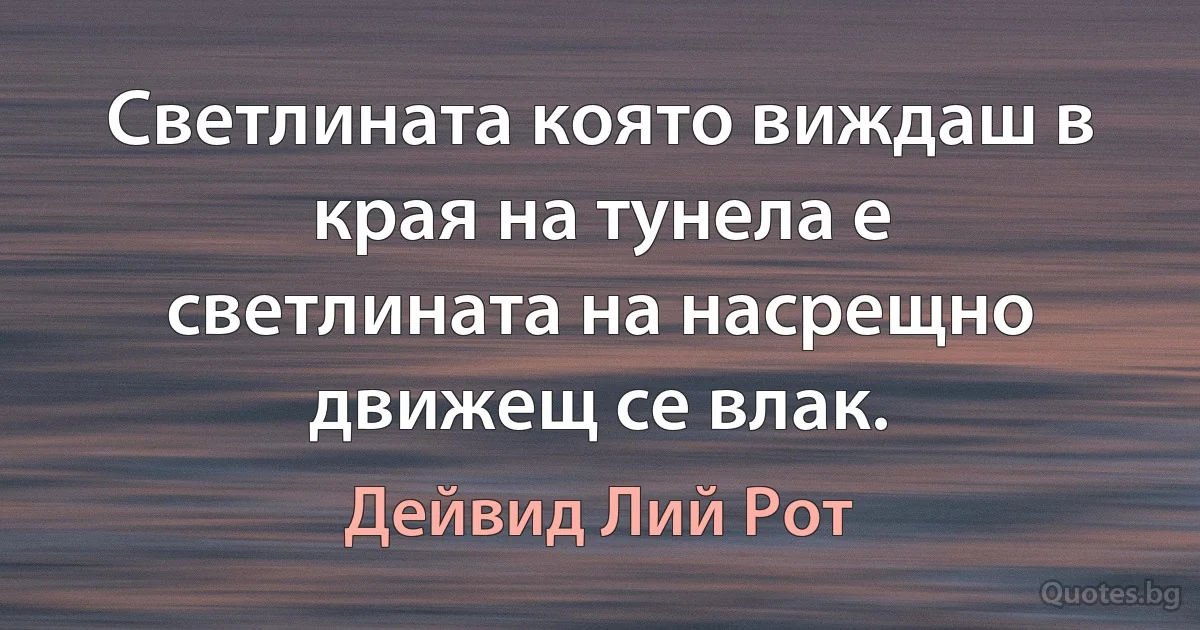 Светлината която виждаш в края на тунела е светлината на насрещно движещ се влак. (Дейвид Лий Рот)