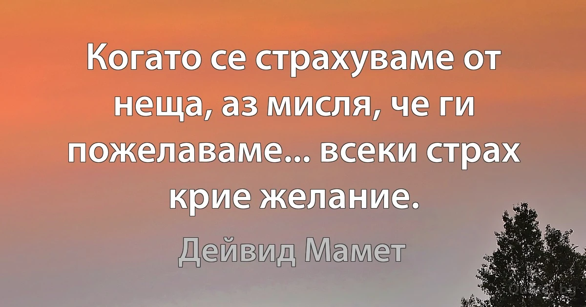 Когато се страхуваме от неща, аз мисля, че ги пожелаваме... всеки страх крие желание. (Дейвид Мамет)