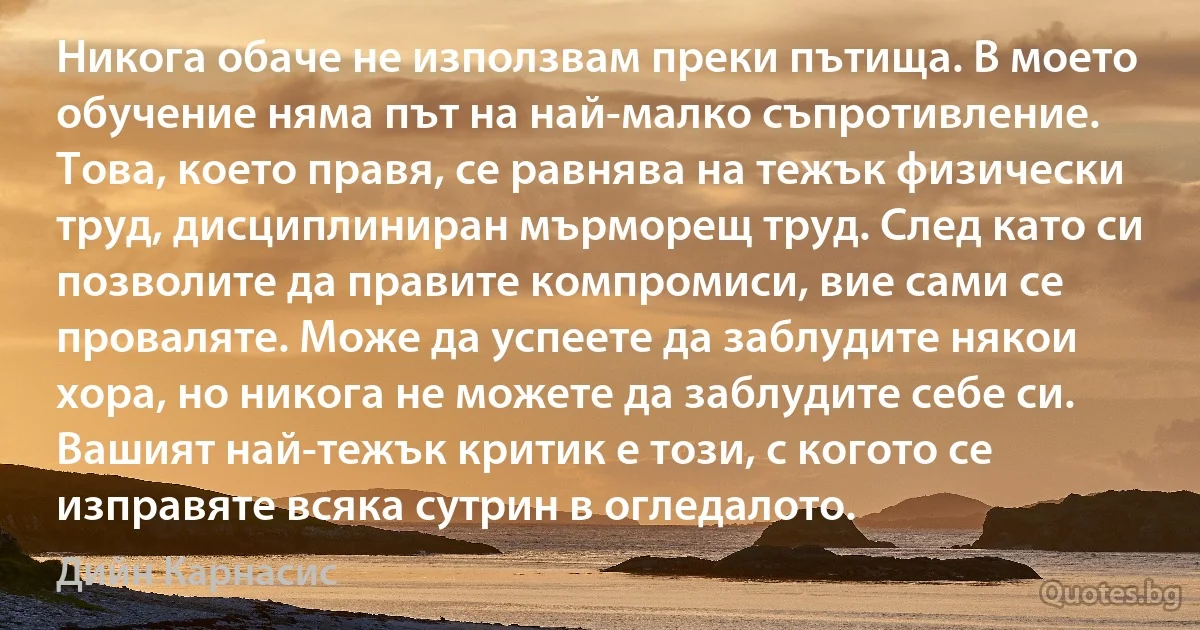 Никога обаче не използвам преки пътища. В моето обучение няма път на най-малко съпротивление. Това, което правя, се равнява на тежък физически труд, дисциплиниран мърморещ труд. След като си позволите да правите компромиси, вие сами се проваляте. Може да успеете да заблудите някои хора, но никога не можете да заблудите себе си. Вашият най-тежък критик е този, с когото се изправяте всяка сутрин в огледалото. (Дийн Карнасис)