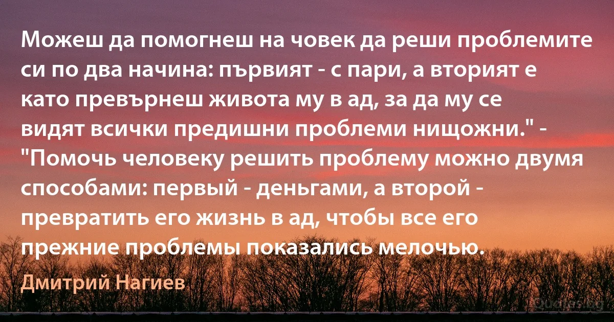 Можеш да помогнеш на човек да реши проблемите си по два начина: първият - с пари, а вторият е като превърнеш живота му в ад, за да му се видят всички предишни проблеми нищожни." - "Помочь человеку решить проблему можно двумя способами: первый - деньгами, а второй - превратить его жизнь в ад, чтобы все его прежние проблемы показались мелочью. (Дмитрий Нагиев)