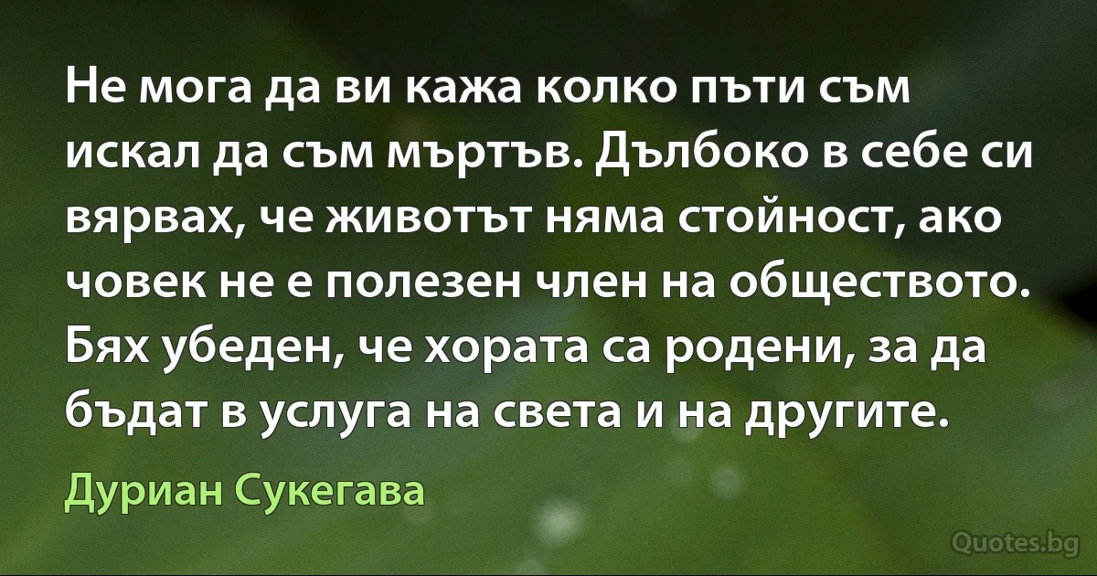 Не мога да ви кажа колко пъти съм искал да съм мъртъв. Дълбоко в себе си вярвах, че животът няма стойност, ако човек не е полезен член на обществото. Бях убеден, че хората са родени, за да бъдат в услуга на света и на другите. (Дуриан Сукегава)