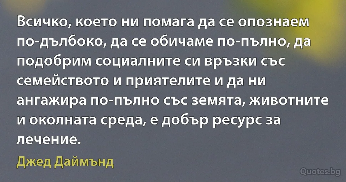 Всичко, което ни помага да се опознаем по-дълбоко, да се обичаме по-пълно, да подобрим социалните си връзки със семейството и приятелите и да ни ангажира по-пълно със земята, животните и околната среда, е добър ресурс за лечение. (Джед Даймънд)