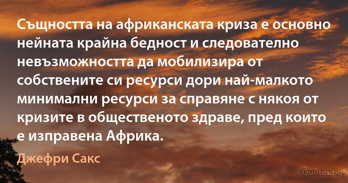 Същността на африканската криза е основно нейната крайна бедност и следователно невъзможността да мобилизира от собствените си ресурси дори най-малкото минимални ресурси за справяне с някоя от кризите в общественото здраве, пред които е изправена Африка. (Джефри Сакс)