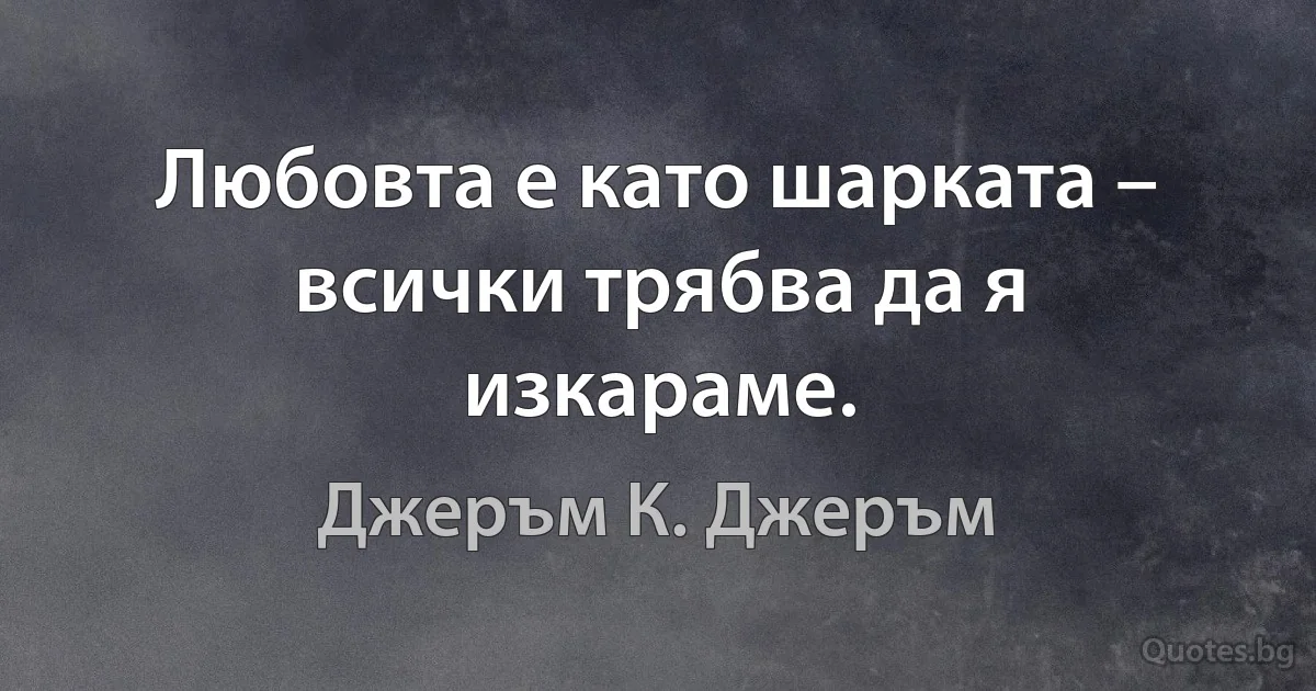 Любовта е като шарката – всички трябва да я изкараме. (Джеръм К. Джеръм)