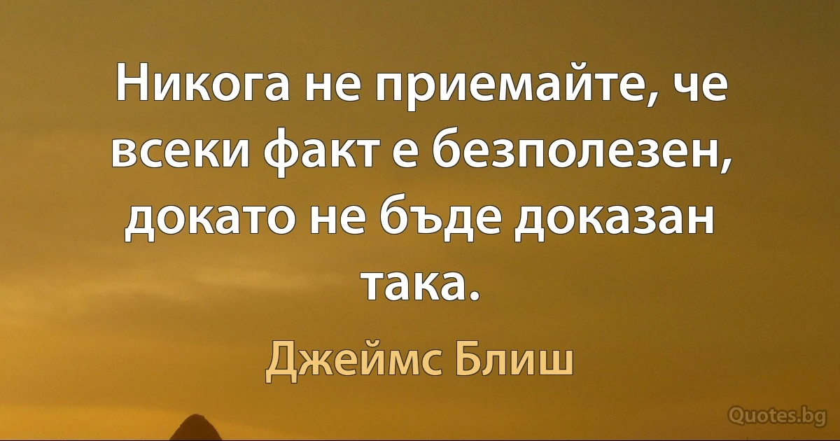 Никога не приемайте, че всеки факт е безполезен, докато не бъде доказан така. (Джеймс Блиш)