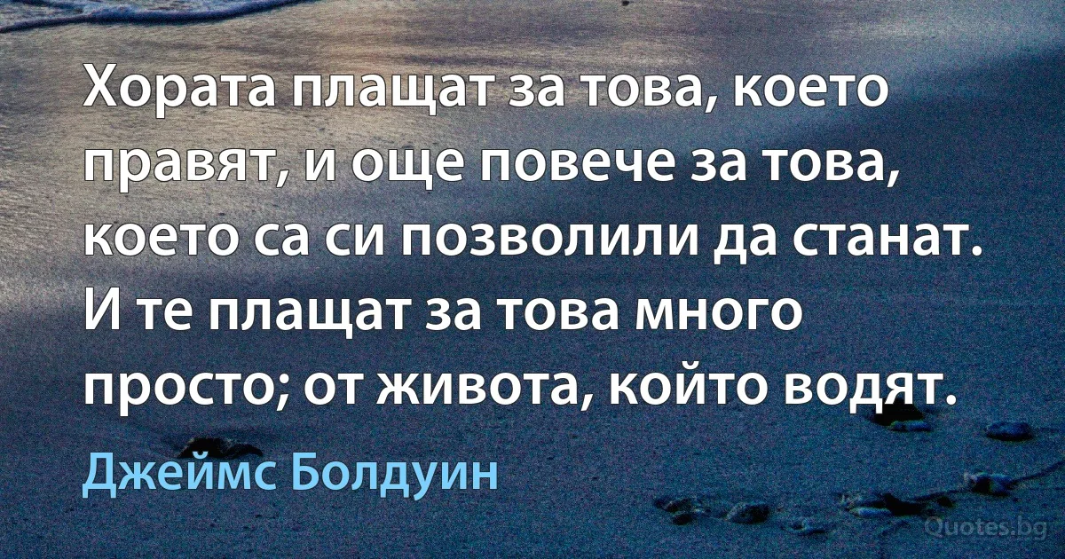 Хората плащат за това, което правят, и още повече за това, което са си позволили да станат. И те плащат за това много просто; от живота, който водят. (Джеймс Болдуин)