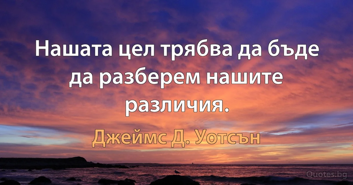 Нашата цел трябва да бъде да разберем нашите различия. (Джеймс Д. Уотсън)