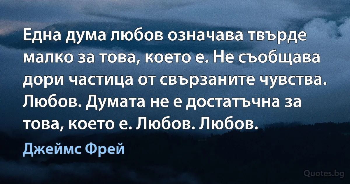 Една дума любов означава твърде малко за това, което е. Не съобщава дори частица от свързаните чувства. Любов. Думата не е достатъчна за това, което е. Любов. Любов. (Джеймс Фрей)