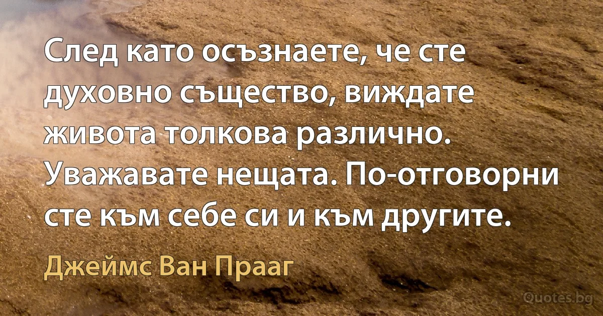 След като осъзнаете, че сте духовно същество, виждате живота толкова различно. Уважавате нещата. По-отговорни сте към себе си и към другите. (Джеймс Ван Прааг)