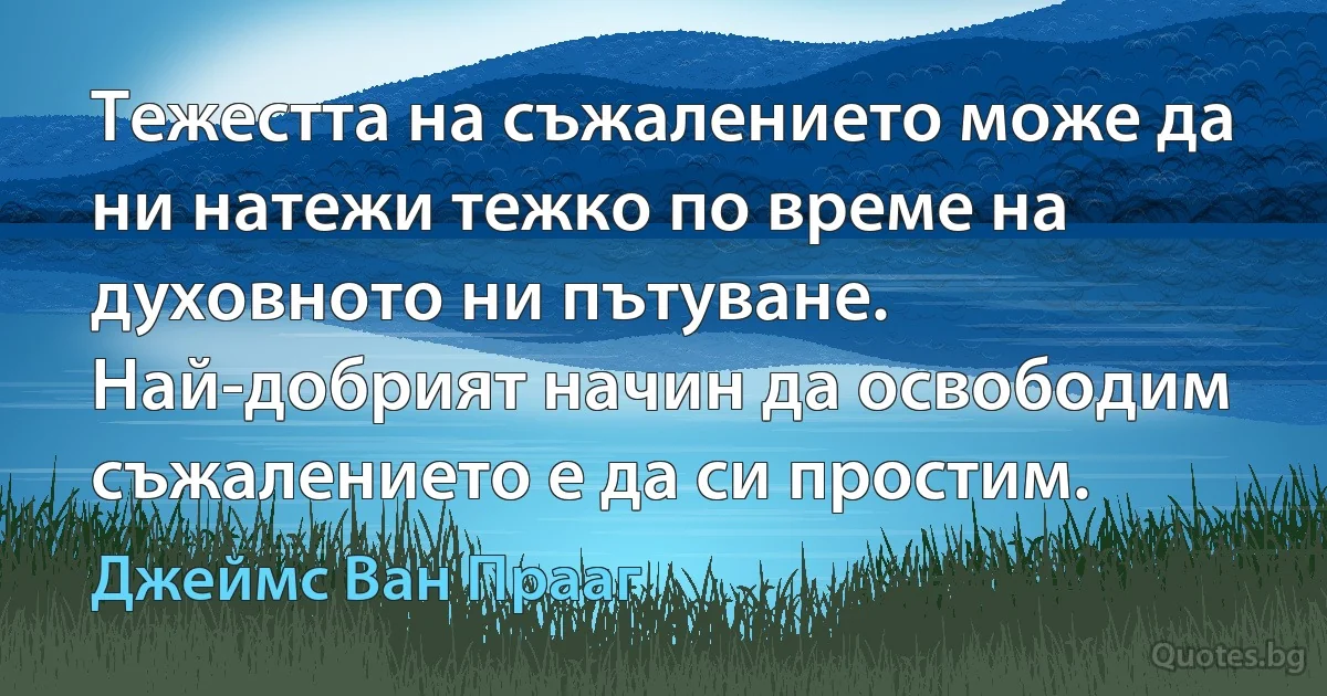 Тежестта на съжалението може да ни натежи тежко по време на духовното ни пътуване. Най-добрият начин да освободим съжалението е да си простим. (Джеймс Ван Прааг)