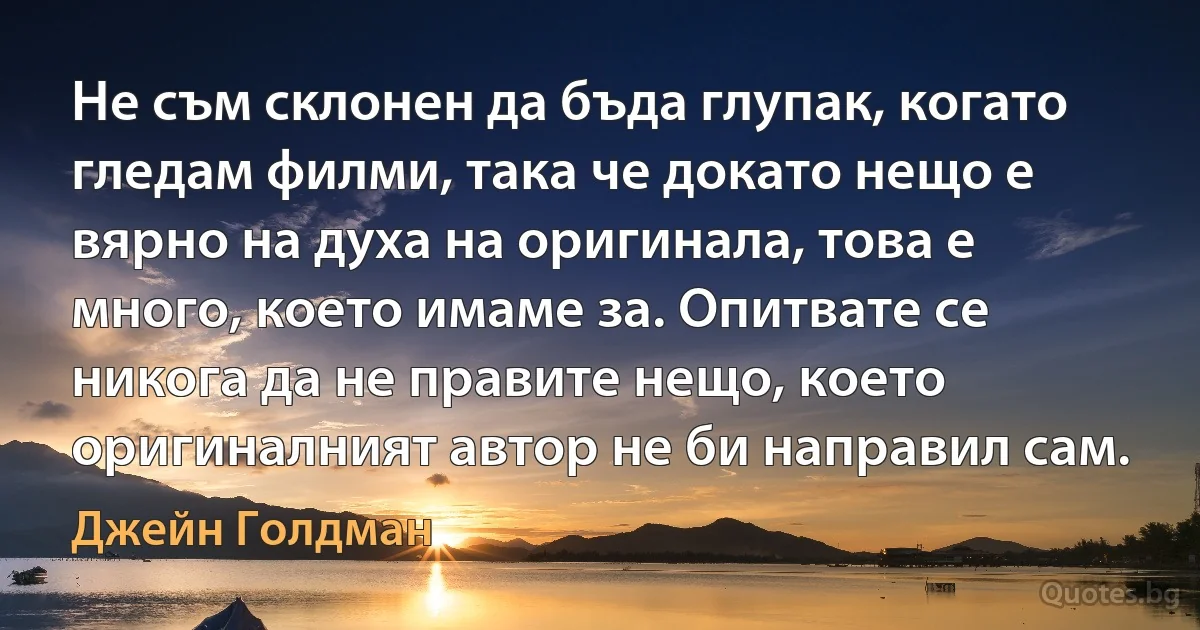 Не съм склонен да бъда глупак, когато гледам филми, така че докато нещо е вярно на духа на оригинала, това е много, което имаме за. Опитвате се никога да не правите нещо, което оригиналният автор не би направил сам. (Джейн Голдман)