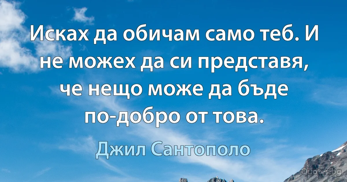 Исках да обичам само теб. И не можех да си представя, че нещо може да бъде по-добро от това. (Джил Сантополо)