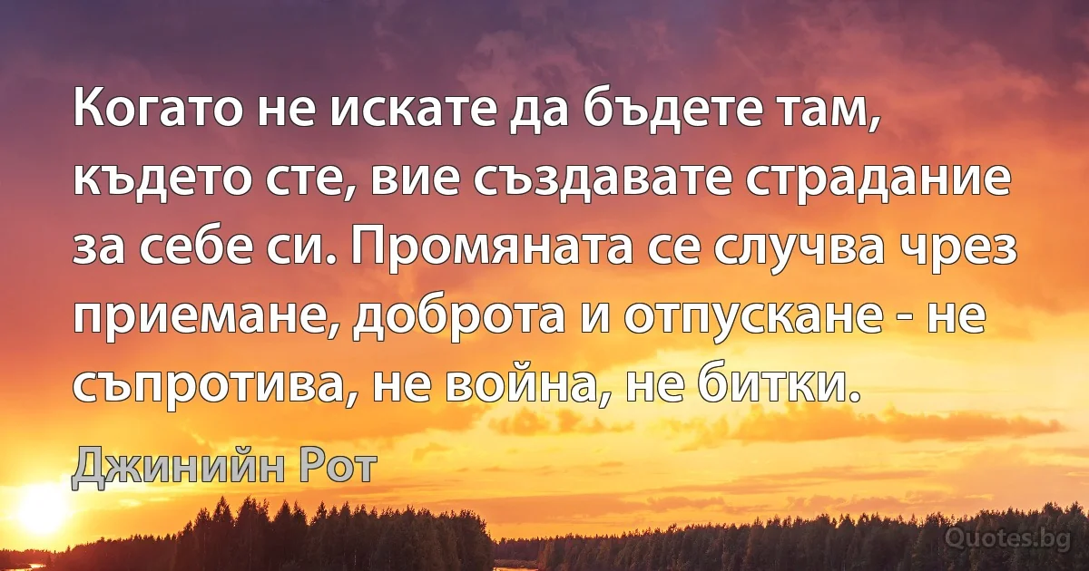 Когато не искате да бъдете там, където сте, вие създавате страдание за себе си. Промяната се случва чрез приемане, доброта и отпускане - не съпротива, не война, не битки. (Джинийн Рот)