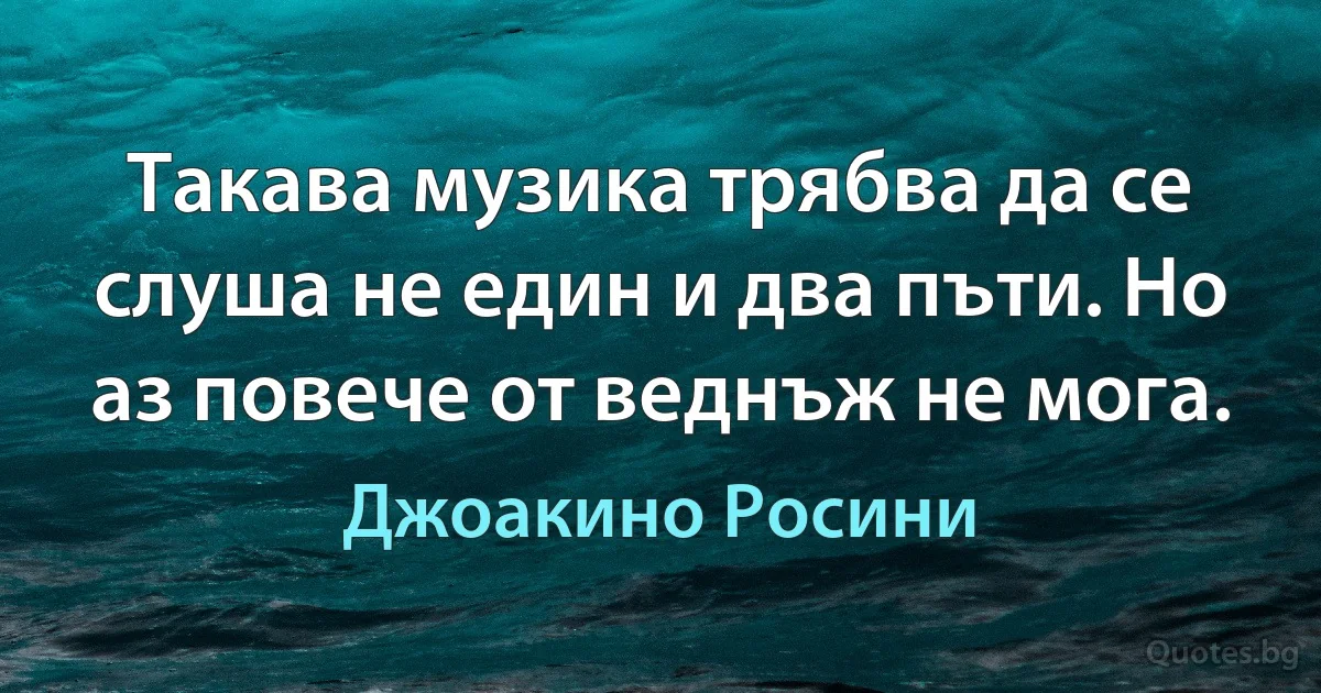 Такава музика трябва да се слуша не един и два пъти. Но аз повече от веднъж не мога. (Джоакино Росини)