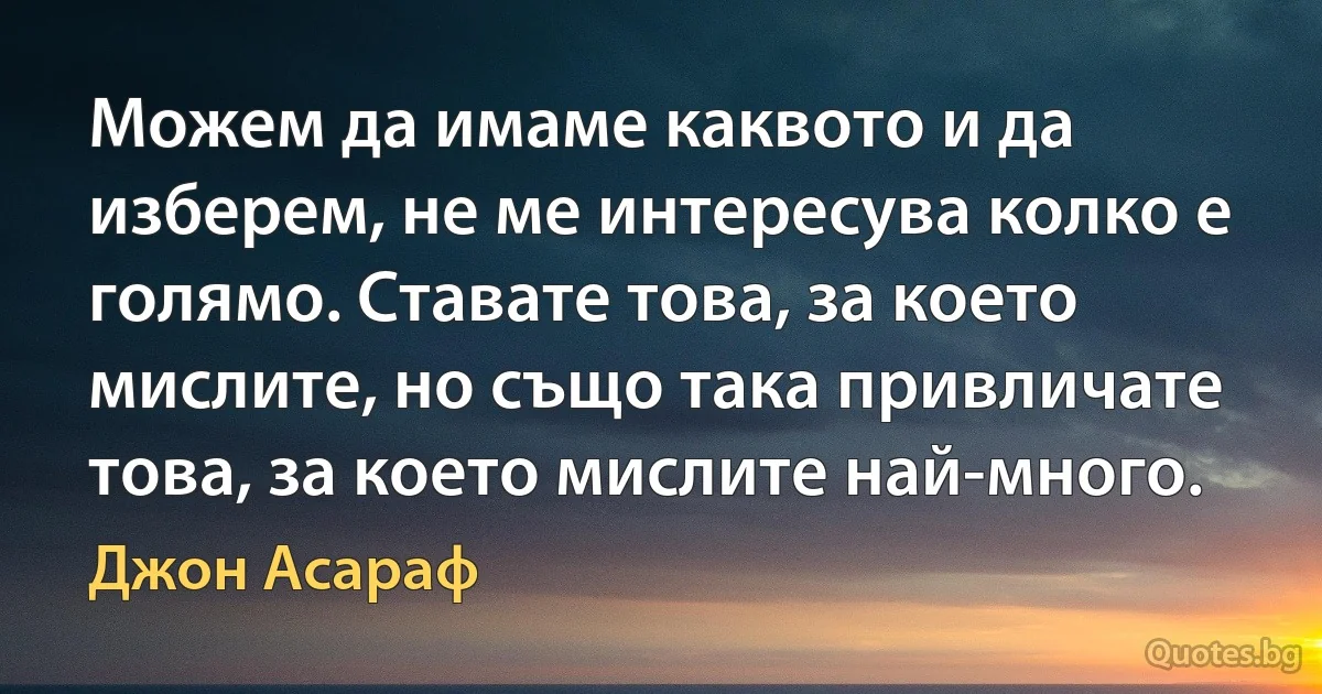 Можем да имаме каквото и да изберем, не ме интересува колко е голямо. Ставате това, за което мислите, но също така привличате това, за което мислите най-много. (Джон Асараф)