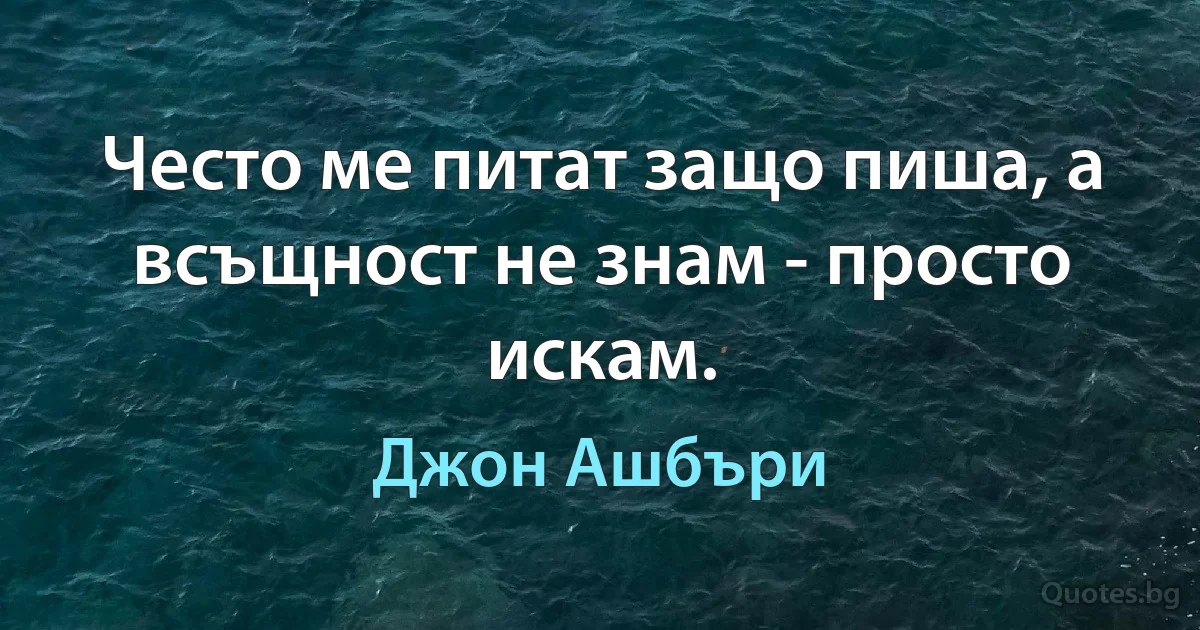 Често ме питат защо пиша, а всъщност не знам - просто искам. (Джон Ашбъри)