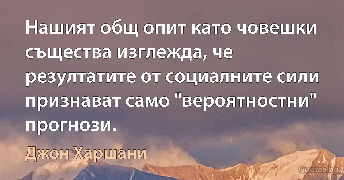 Нашият общ опит като човешки същества изглежда, че резултатите от социалните сили признават само "вероятностни" прогнози. (Джон Харшани)