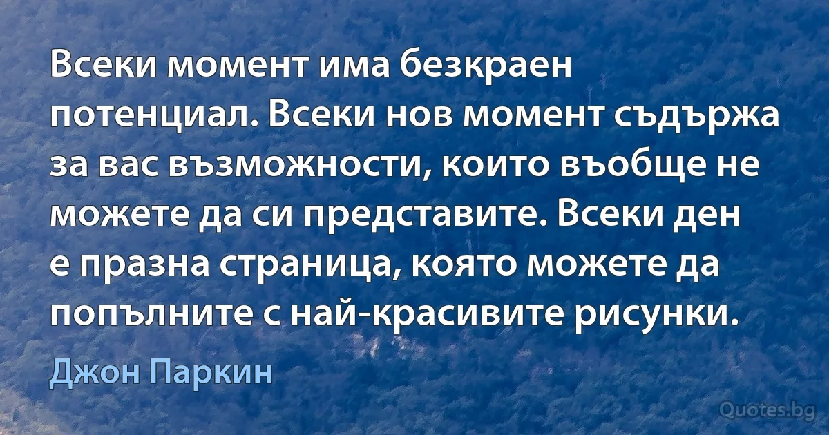 Всеки момент има безкраен потенциал. Всеки нов момент съдържа за вас възможности, които въобще не можете да си представите. Всеки ден е празна страница, която можете да попълните с най-красивите рисунки. (Джон Паркин)