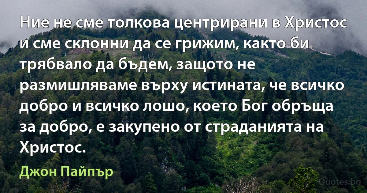 Ние не сме толкова центрирани в Христос и сме склонни да се грижим, както би трябвало да бъдем, защото не размишляваме върху истината, че всичко добро и всичко лошо, което Бог обръща за добро, е закупено от страданията на Христос. (Джон Пайпър)