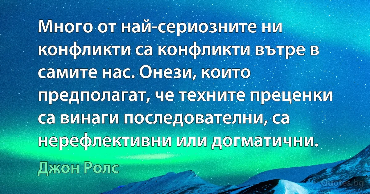 Много от най-сериозните ни конфликти са конфликти вътре в самите нас. Онези, които предполагат, че техните преценки са винаги последователни, са нерефлективни или догматични. (Джон Ролс)