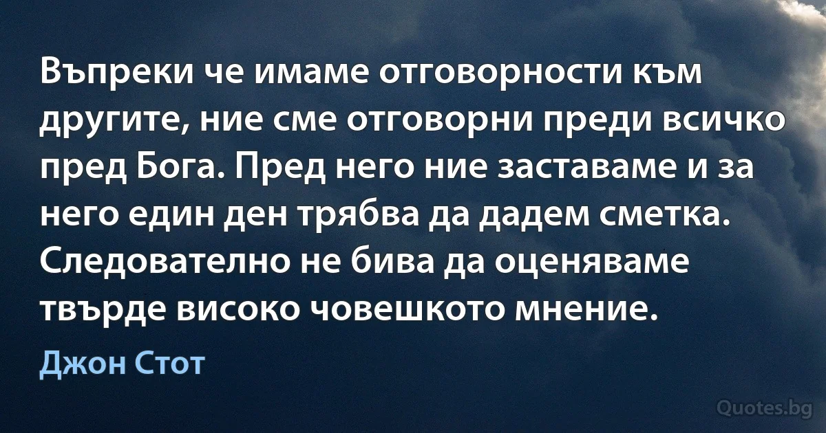 Въпреки че имаме отговорности към другите, ние сме отговорни преди всичко пред Бога. Пред него ние заставаме и за него един ден трябва да дадем сметка. Следователно не бива да оценяваме твърде високо човешкото мнение. (Джон Стот)