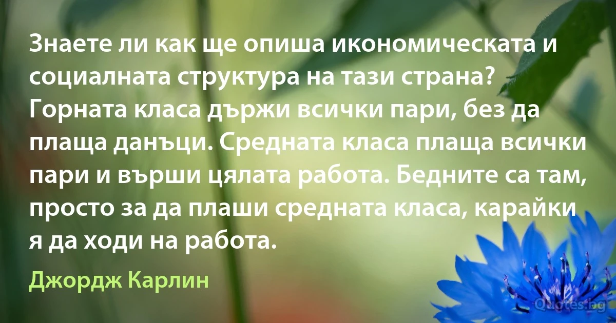 Знаете ли как ще опиша икономическата и социалната структура на тази страна? Горната класа държи всички пари, без да плаща данъци. Средната класа плаща всички пари и върши цялата работа. Бедните са там, просто за да плаши средната класа, карайки я да ходи на работа. (Джордж Карлин)