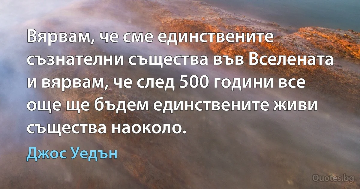 Вярвам, че сме единствените съзнателни същества във Вселената и вярвам, че след 500 години все още ще бъдем единствените живи същества наоколо. (Джос Уедън)