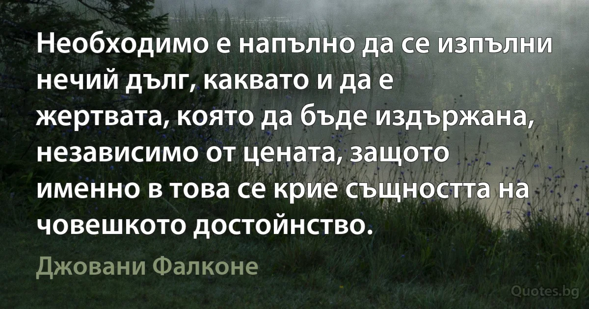 Необходимо е напълно да се изпълни нечий дълг, каквато и да е жертвата, която да бъде издържана, независимо от цената, защото именно в това се крие същността на човешкото достойнство. (Джовани Фалконе)