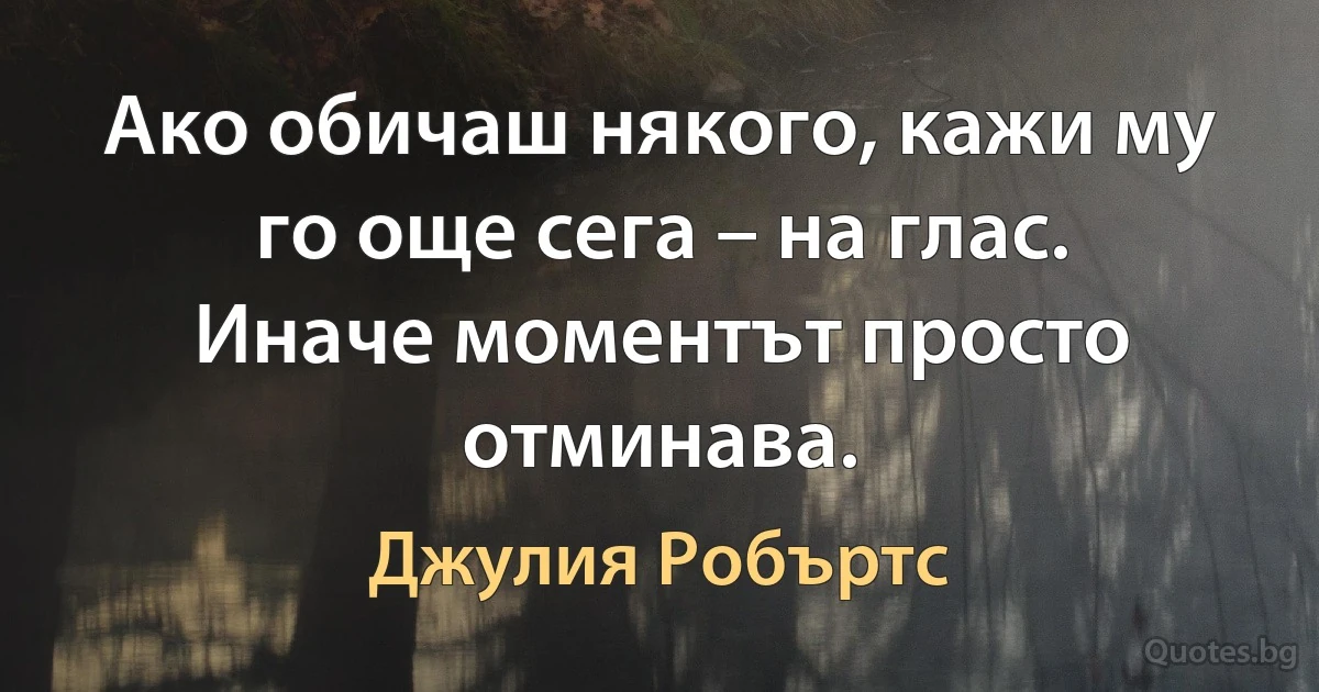 Ако обичаш някого, кажи му го още сега – на глас. Иначе моментът просто отминава. (Джулия Робъртс)