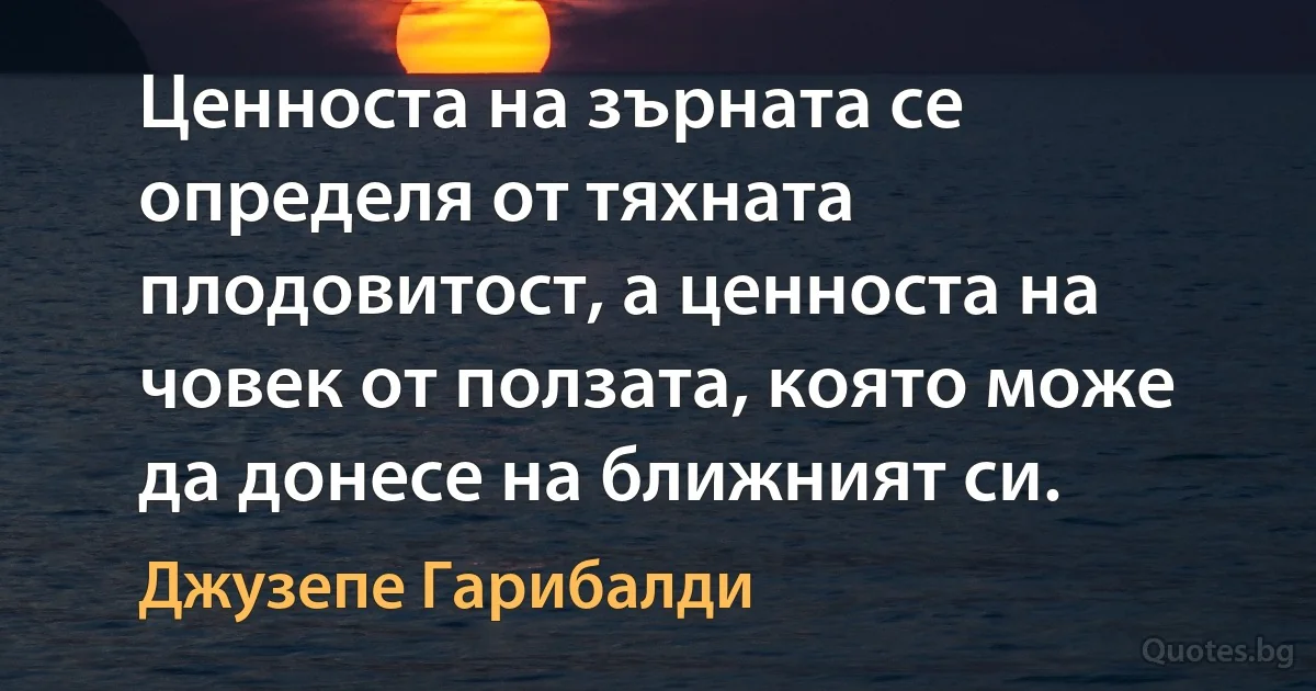 Ценноста на зърната се определя от тяхната плодовитост, а ценноста на човек от ползата, която може да донесе на ближният си. (Джузепе Гарибалди)