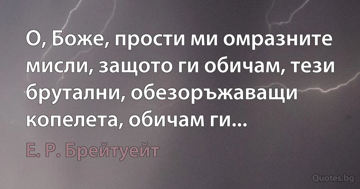 О, Боже, прости ми омразните мисли, защото ги обичам, тези брутални, обезоръжаващи копелета, обичам ги... (Е. Р. Брейтуейт)