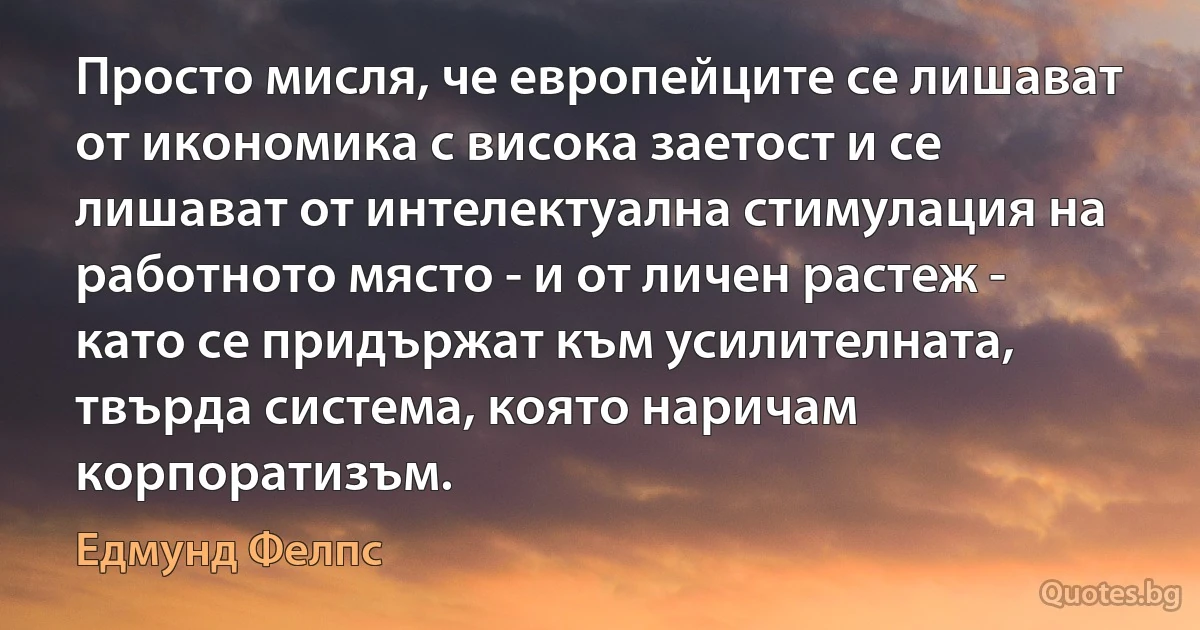 Просто мисля, че европейците се лишават от икономика с висока заетост и се лишават от интелектуална стимулация на работното място - и от личен растеж - като се придържат към усилителната, твърда система, която наричам корпоратизъм. (Едмунд Фелпс)