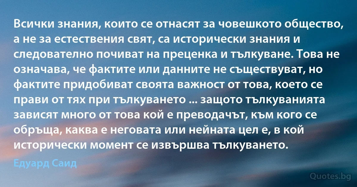 Всички знания, които се отнасят за човешкото общество, а не за естествения свят, са исторически знания и следователно почиват на преценка и тълкуване. Това не означава, че фактите или данните не съществуват, но фактите придобиват своята важност от това, което се прави от тях при тълкуването ... защото тълкуванията зависят много от това кой е преводачът, към кого се обръща, каква е неговата или нейната цел е, в кой исторически момент се извършва тълкуването. (Едуард Саид)