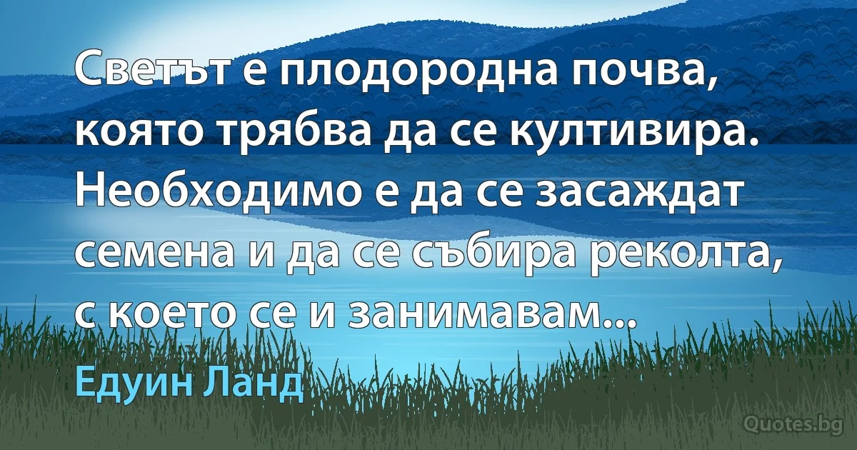 Светът е плодородна почва, която трябва да се култивира. Необходимо е да се засаждат семена и да се събира реколта, с което се и занимавам... (Едуин Ланд)