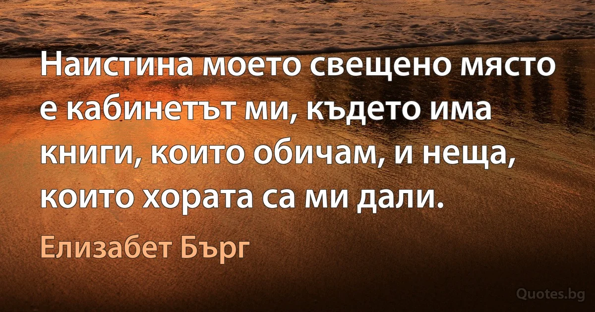 Наистина моето свещено място е кабинетът ми, където има книги, които обичам, и неща, които хората са ми дали. (Елизабет Бърг)