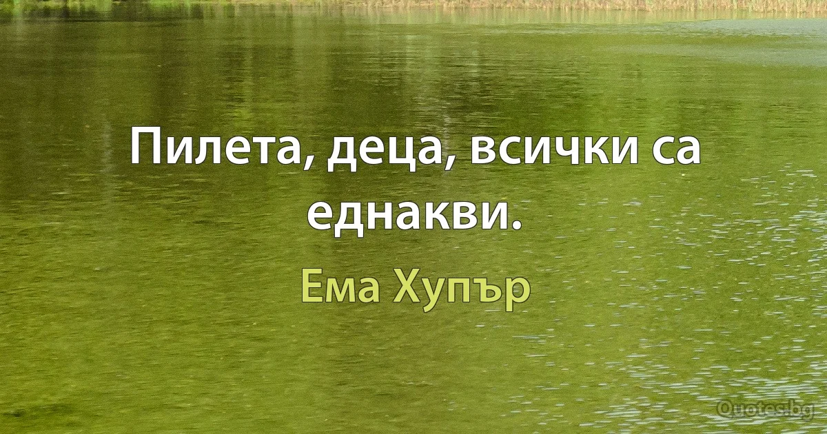 Пилета, деца, всички са еднакви. (Ема Хупър)