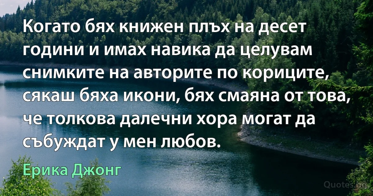 Когато бях книжен плъх на десет години и имах навика да целувам снимките на авторите по кориците, сякаш бяха икони, бях смаяна от това, че толкова далечни хора могат да събуждат у мен любов. (Ерика Джонг)